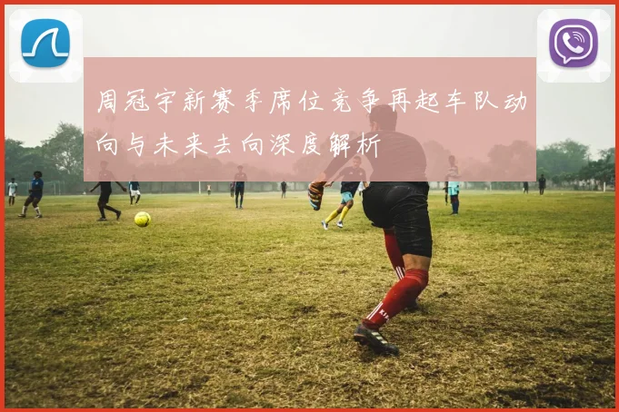 周冠宇新赛季席位竞争再起车队动向与未来去向深度解析