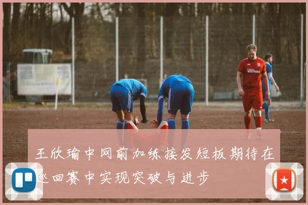 王欣瑜中网前加练接发短板期待在巡回赛中实现突破与进步